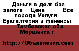 Деньги в долг без залога  › Цена ­ 100 - Все города Услуги » Бухгалтерия и финансы   . Тамбовская обл.,Моршанск г.